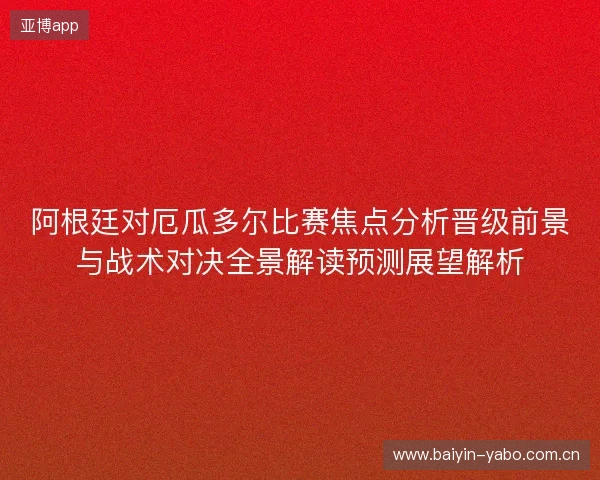 阿根廷对厄瓜多尔比赛焦点分析晋级前景与战术对决全景解读预测展望解析 阿根廷对厄瓜多尔比赛焦点分析晋级前景与战术对决全景解读预测展望解析