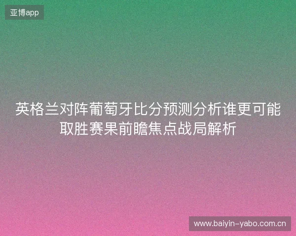 英格兰对阵葡萄牙比分预测分析谁更可能取胜赛果前瞻焦点战局解析 英格兰对阵葡萄牙比分预测分析谁更可能取胜赛果前瞻焦点战局解析